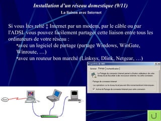 Installation d’un réseau domestique (9/11)   La liaison avec Internet Si vous êtes relié à Internet par un modem, par le câble ou par l'ADSL vous pouvez facilement partager cette liaison entre tous les ordinateurs de votre réseau : avec un logiciel de partage (partage Windows, WinGate, Winroute, …) avec un routeur bon marché (Linksys, Dlink, Netgear, …) 