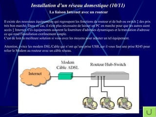 Installation d’un réseau domestique (10/11)   La liaison Internet avec un routeur Il existe des nouveaux équipements qui regroupent les fonctions de routeur et de hub ou switch à des prix très bon marché. Dans ce cas, il n'est plus nécessaire de laisser un PC en marche pour que les autres aient accès à Internet. Ces équipements assurent la fourniture d'adresses dynamiques et la translation d'adresse ce qui rend l'installation extrêmement simple.  C'est de loin la meilleure solution si vous avez les moyens pour acheter un tel équipement. Attention, évitez les modem DSL/Cable qui n’ont qu’une prise USB, car il vous faut une prise RJ45 pour relier le Modem au routeur avec un câble réseau. 