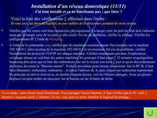 Installation d’un réseau domestique (11/11) J'ai tout installé et ça ne fonctionne pas : que faire ? A ce stade, votre réseau local fonctionne. Pour partager l'accès Internet, il faut vérifier que le PC relié à Internet a toujours accès à Internet. Si oui, vous pouvez alors installer le logiciel de partage.... Voici la liste des vérifications à effectuer dans l'ordre : Si vous avez un firewall logiciel, ne pas oublier de le désactiver pendant les tests réseau.   Vérifier que les cartes sont bien connectées physiquement. La lampe verte du port du Hub doit s'allumer ainsi que la lampe verte de la carte, si elle existe. En cas de problème, vérifier le câblage. Vérifier les configurations IP à l'aide de  Winipcfg . A l'aide de la commande  ping  vérifier que les machines communiquent. Par exemple sur la machine 192.168.0.1, faire un ping de la machine 192.168.0.2 et inversement. En cas de problème, vérifier l'installation du protocole TCP/IP sur chaque machine. Vérifier maintenant que dans l'explorateur, voisinage réseau on voit bien les autres machines. En principe il faut jusqu'à 12 minutes et quelquefois beaucoup plus pour que la liste des ordinateurs vus sur le réseau soit mise à jour et qu'un des ordinateurs du réseau devienne le "Browse master". Voila la procédure pour réseau récalcitrant. Sur le PC B, il faut faire Démarrer, rechercher, ordinateur... et entrer l'adresse de A, puis cliquer sur rechercher maintenant. En principe on doit le trouver et, en double cliquant dessus, voir les fichiers partagés. Avec un glisser-déplacer on peut mettre un raccourci sur le bureau ou sur la barre de tâche. 