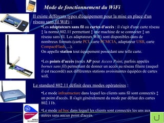 Mode de fonctionnement du WiFi Il existe différents types d'équipement pour la mise en place d'un réseau sans fil WiFi  :   Les  adaptateurs sans fil  ou  cartes d'accès  : il s'agit d'une carte réseau à la norme 802.11 permettant à une machine de se connecter à un réseau sans fil. Les adaptateurs WiFi sont disponibles dans de nombreux formats (carte  PCI , carte  PCMCIA , adaptateur  USB , carte  CompactFlash , ...).  On appelle  station  tout équipement possédant une telle carte.  Les  points d'accès  (notés  AP  pour  Access Point , parfois appelés  bornes sans fil ) permettant de donner un accès au réseau filaire (auquel il est raccordé) aux différentes stations avoisinantes équipées de cartes wifi.  Le standard 802.11 définit deux modes opératoires  :  Le mode  infrastructure  dans lequel les clients sans fil sont connectés à un point d'accès. Il s'agit généralement du mode par défaut des cartes 802.11b.  Le mode  ad hoc  dans lequel les clients sont connectés les uns aux autres sans aucun point d'accès.  
