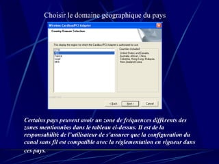 Choisir le domaine géographique du pays Certains pays peuvent avoir un zone de fréquences diff é rents des zones mentionn ée s dans le tableau ci-dessus. Il est de la responsabilit é  de l’utilisateur de s’assurer que la configuration du canal sans fil est compatible avec la réglementation en vigueur dans ces pays.   