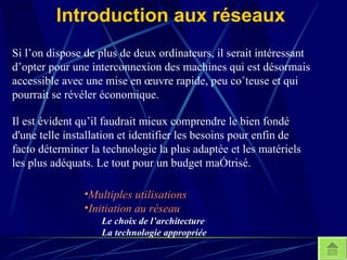 Introduction aux réseaux Si l’on dispose de plus de deux ordinateurs, il serait intéressant d’opter pour une interconnexion des machines qui est désormais accessible avec une mise en œuvre rapide, peu coûteuse et qui pourrait se révéler économique. Multiples utilisations Initiation au réseau Le choix de l’architecture La technologie appropriée Il est évident qu’il faudrait mieux comprendre le bien fondé d'une telle installation et identifier les besoins pour enfin de facto déterminer la technologie la plus adaptée et les matériels les plus adéquats. Le tout pour un budget maîtrisé. 