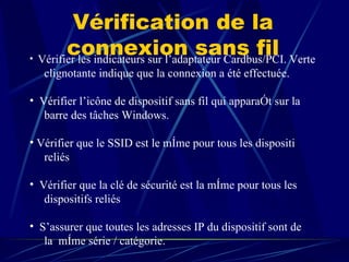 Vérification de la connexion sans fil Vérifier les indicateurs sur l’adaptateur Cardbus/PCI. Verte  clignotante indique que la connexion a été effectuée.  Vérifier l’icône de dispositif sans fil qui apparaît sur la barre des tâches Windows.  Vérifier que le SSID est le même pour tous les dispositi reliés  Vérifier que la clé de sécurité est la même pour tous les dispositifs reliés  S’assurer que toutes les adresses IP du dispositif sont de  la  même série / catégorie.  