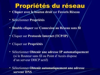 Propriétés du réseau Cliquer avec le bouton droit  sur  Favoris Réseau S électionner  Propriétés Double-cliquer  sur  Connexion au Réseau sans fil    Cliquer sur  Protocole Internet (TCP/IP)  Cliquer sur  Propriétés  Sélectionner  Obtenir une adresse IP automatiquement  (si le Routeur sans fil ou Point d’Accès dispose  d’un serveur DHCP actif)  Sélectionner  Obtenir automatiquement une adresse serveur DNS  