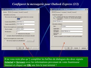 Configurer la messagerie pour Outlook Express (2/2) Il ne vous reste plus qu’à compléter les boîtes de dialogues des deux signets  Général  et  Serveurs  avec les informations provenant de votre fournisseur Internet et cliquer sur  OK  une fois le tout terminé ! 