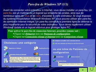 Pare-feu de Windows XP (1/3) Avant de connecter votre ordinateur à Internet, vous devez installer un pare-feu. Un  pare-feu  est un matériel ou un logiciel qui empêche les pirates, ainsi que de nombreux types de  virus  et de  vers , d'accéder à votre ordinateur. Si vous disposez du système d'exploitation Microsoft Windows XP, vous pouvez utiliser son pare-feu de connexion Internet intégré. Un pare-feu constitue la première ligne de défense la plus importante pour la sécurité de votre ordinateur. Vous devez également utiliser Windows Update et un logiciel antivirus pour protéger votre PC.   Pour activer le pare-feu de connexion Internet, procédez comme suit : Cliquez sur  Démarrer  puis sur  Panneau de configuration . Cliquez sur  Connexions réseau et Internet  puis sur  Connexions réseau .  