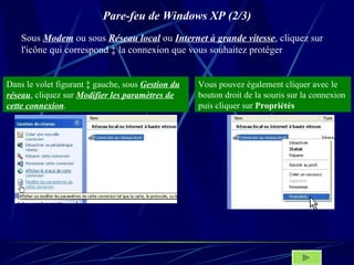 Pare-feu de Windows XP (2/3) Sous  Modem  ou sous  Réseau local  ou  Internet à grande vitesse , cliquez sur l'icône qui correspond à la connexion que vous souhaitez protéger Dans le volet figurant à gauche, sous  Gestion du réseau , cliquez sur  Modifier les paramètres de cette connexion . Vous pouvez également cliquer avec le bouton droit de la souris sur la connexion puis cliquer sur  Propriétés   