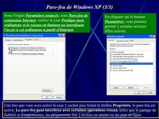 Pare-feu de Windows XP (3/3) Sous l'onglet  Paramètres avancés , sous  Pare-feu de connexion Internet , cochez la case  Protéger mon ordinateur et le réseau en limitant ou interdisant l'accès à cet ordinateur à partir d'Internet .  En cliquant sur le bouton  Paramètres , vous pourrez permet à certains services d'être activés.  Une fois que vous avez activé la case à cocher puis fermé la fenêtre  Propriétés , le pare-feu est activé.  Le pare-feu peut interférer avec certaines opérations réseau , telles que le partage de fichiers et d'imprimantes, les programmes liés à la mise en réseau ou les jeux en ligne.  