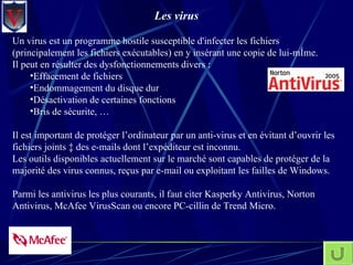 Les virus Un virus est un programme hostile susceptible d'infecter les fichiers (principalement les fichiers exécutables) en y insérant une copie de lui-même.  Il peut en résulter des dysfonctionnements divers :  Effacement de fichiers Endommagement du disque dur Désactivation de certaines fonctions Bris de sécurite, … Il est important de protéger l’ordinateur par un anti-virus et en évitant d’ouvrir les fichiers joints à des e-mails dont l’expéditeur est inconnu.  Les outils disponibles actuellement sur le marché sont capables de protéger de la majorité des virus connus, reçus par e-mail ou exploitant les failles de Windows.  Parmi les antivirus les plus courants, il faut citer Kasperky Antivirus, Norton Antivirus, McAfee VirusScan ou encore PC-cillin de Trend Micro. 