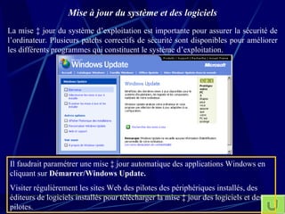 Mise à jour du système et des logiciels La mise à jour du système d’exploitation est importante pour assurer la sécurité de l’ordinateur. Plusieurs patchs correctifs de sécurité sont disponibles pour améliorer les différents programmes qui constituent le système d’exploitation. Il faudrait paramétrer une mise à jour automatique des applications Windows en cliquant sur  Démarrer/Windows Update. Visiter régulièrement les sites Web des pilotes des périphériques installés, des éditeurs de logiciels installés pour télécharger la mise à jour des logiciels et des pilotes. 