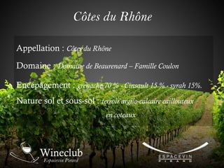 Côtes du Rhône
Appellation : Côtes du Rhöne
Domaine : Domaine de Beaurenard – Famille Coulon
Encépagement : grenache 70 % - Cinsault 15 % - syrah 15%.
Nature sol et sous-sol : terroir argilo-calcaire caillouteux
en coteaux
 