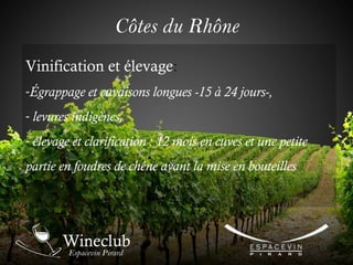 Vinification et élevage:
-Égrappage et cuvaisons longues -15 à 24 jours-,
- levures indigènes,
- élevage et clarification : 12 mois en cuves et une petite
partie en foudres de chêne avant la mise en bouteilles
Côtes du Rhône
 