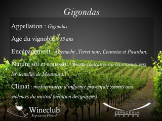Gigondas
Appellation : Gigondas
Age du vignoble : 35 ans
Encépagement : Grenache ,Terret noir, Counoise et Picardan.
Nature sol et sous-sol : marnes calcaires sur les coteaux vers
les dentelles de Montmirail
Climat : méditerranéen d’influence provençale soumis aux
violences du mistral (aération des grappes)
 