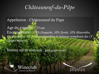 Châteauneuf-du-Pâpe
Appellation : Châteauneuf du Pape
Age du vignoble : 35 ans
Encépagement : 70% Grenache, 10% Syrah, 10% Mourvèdre,
6% Cinsault et 4% divers pour parfaire la fameuse symphonie des 13
cépages autorisés.
Nature sol et sous-sol : gros galets roulés
 