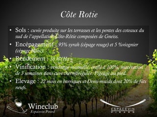 • Sols : cuvée produite sur les terrasses et les pentes des coteaux du
sud de l’appellation Côte-Rôtie composées de Gneiss.
• Encépagement : 95% syrah (cépage rouge) et 5 %viognier
(cépage blanc).
• Rendement : 38 hl/Ha
• Vinification : vendange manuelle. éraflé à 100%, macération
de 3 semaines dans cuve thermorégulée. Pigeage au pied.
• Elevage : 22 mois en barriques et Demi-muids dont 20% de fûts
neufs.
Côte Rotie
 