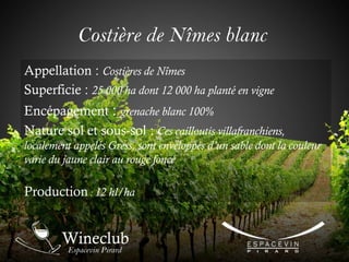 Costière de Nîmes blanc
Appellation : Costières de Nîmes
Superficie : 25 000 ha dont 12 000 ha planté en vigne
Encépagement : grenache blanc 100%
Nature sol et sous-sol : Ces cailloutis villafranchiens,
localement appelés Gress, sont enveloppés d’un sable dont la couleur
varie du jaune clair au rouge foncé
Production : 12 hl/ha
 
