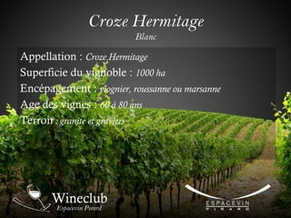 Croze Hermitage
Blanc
Appellation : Croze Hermitage
Superficie du vignoble : 1000 ha
Encépagement : viognier, roussanne ou marsanne
Age des vignes : 60 à 80 ans
Terroir : granite et graviers
 