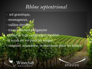 Rhône septentrional
- sol granitique,
- montagneux,
- vallées étroites,
- travail manuel obligatoire
-climat de type continental modéré
-le syrah est roi pour les rouges
- viognier, roussanne, et marsanne pour les blancs
 