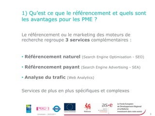 1) Qu’est ce que le référencement et quels sont les avantages pour les PME ?Le référencement ou le marketing des moteurs de recherche regroupe 3 services complémentaires :  Référencement naturel (Search Engine Optimisation - SEO)