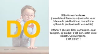 Maddyness Kit Média
Sélectionner les bons
journalistes/influenceurs (connaître leurs
thèmes de prédilection et connaître le
rythme de publication de leur média)
Diffuser à plus de 1000 journalistes, c’est
du spam. 50 ou 300, c’est bien, selon votre
objectif. Ce qui importe,
c’est le suivi !
DO
 