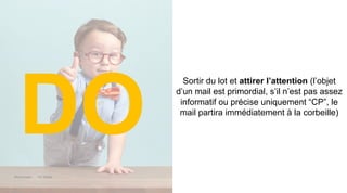 Maddyness Kit Média
Sortir du lot et attirer l’attention (l’objet
d’un mail est primordial, s’il n’est pas assez
informatif ou précise uniquement “CP”, le
mail partira immédiatement à la corbeille)
DO
 