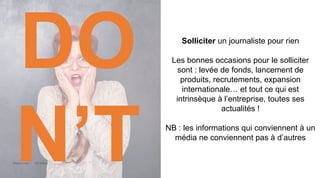 Maddyness Kit Média
Solliciter un journaliste pour rien
Les bonnes occasions pour le solliciter
sont : levée de fonds, lancement de
produits, recrutements, expansion
internationale… et tout ce qui est
intrinsèque à l’entreprise, toutes ses
actualités !
NB : les informations qui conviennent à un
média ne conviennent pas à d’autres
DO
N’T
 
