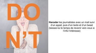 Maddyness Kit Média
Harceler les journalistes avec un mail suivi
d’un appel, puis d’un texto et d’un tweet
(laissez-lui le temps de revenir vers vous si
l’info l’intéresse)
DO
N’T
 