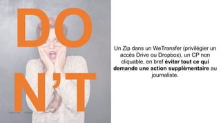 Maddyness Kit Média
Un Zip dans un WeTransfer (privilégier un
accès Drive ou Dropbox), un CP non
cliquable, en bref éviter tout ce qui
demande une action supplémentaire au
journaliste.
DO
N’T
 