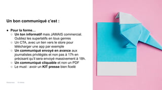 Maddyness Kit Média
Un bon communiqué c’est :
● Pour la forme…
○ Un ton informatif mais JAMAIS commercial.
Oubliez les superlatifs en tous genres
○ Un CTA, avec un lien vers le store pour
télécharger une app par exemple
○ Un communiqué envoyé en avance aux
journalistes privilégiés et non pas à 17h en
précisant qu’il sera envoyé massivement à 18h.
○ Un communiqué cliquable et non un PDF
○ Le must : avoir un KIT presse bien ficelé
 