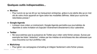 Maddyness Kit Média Présentation
Quelques outils indispensables...
● Mention
○ Pour suivre ce qui se dit sur sa marque/son entreprise, grâce à une alerte dès qu’un mot
clé de votre choix apparaît en ligne selon les modalités définies. Idéal pour suivre les
retombées presse !
● Google Agenda
○ Lorsque vous créez un événement, Google Agenda permettra aux journalistes de
répondre à votre invitation et d’ajouter l’événement directement à leur calendrier.
● Twitter
○ Ne sous-estimez pas la puissance de Twitter pour créer votre fichier presse. Suivez par
exemple les listes “rédaction” créées par les médias et enrichissez-les des adresses que
vous trouverez sur leur profil/leur site.
● Mailchimp
○ Pour gérer vos campagnes d’emailing et intégrer facilement votre fichier presse.
 