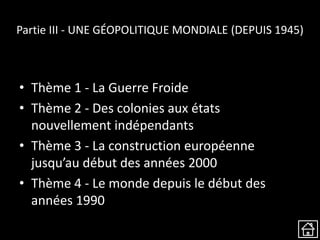 Partie III - UNE GÉOPOLITIQUE MONDIALE (DEPUIS 1945)
• Thème 1 - La Guerre Froide
• Thème 2 - Des colonies aux états
nouvellement indépendants
• Thème 3 - La construction européenne
jusqu’au début des années 2000
• Thème 4 - Le monde depuis le début des
années 1990
 