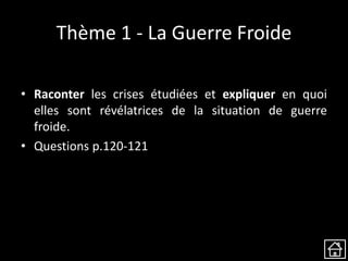 Thème 1 - La Guerre Froide
• Raconter les crises étudiées et expliquer en quoi
elles sont révélatrices de la situation de guerre
froide.
• Questions p.120-121
 