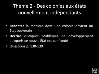 Thème 2 - Des colonies aux états
nouvellement indépendants
• Raconter la manière dont une colonie devient un
État souverain
• Décrire quelques problèmes de développement
auxquels ce nouvel État est confronté
• Questions p. 138-139
 