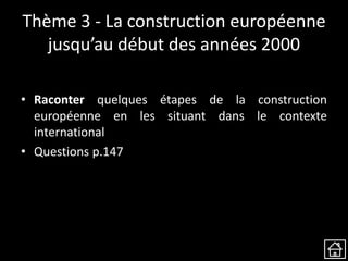 Thème 3 - La construction européenne
jusqu’au début des années 2000
• Raconter quelques étapes de la construction
européenne en les situant dans le contexte
international
• Questions p.147
 