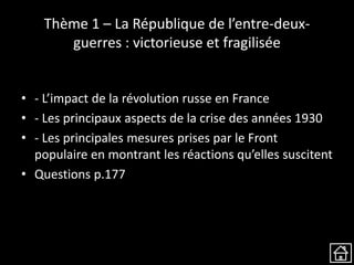 Thème 1 – La République de l’entre-deux-
guerres : victorieuse et fragilisée
• - L’impact de la révolution russe en France
• - Les principaux aspects de la crise des années 1930
• - Les principales mesures prises par le Front
populaire en montrant les réactions qu’elles suscitent
• Questions p.177
 