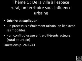 Thème 1 : De la ville à l'espace
rural, un territoire sous influence
urbaine
• Décrire et expliquer :
• - le processus d’étalement urbain, en lien avec
les mobilités.
• - un conflit d’usage entre différents acteurs
(rural et urbain)
Questions p. 240-241
 