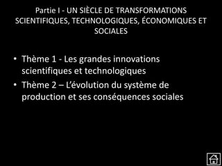 Partie I - UN SIÈCLE DE TRANSFORMATIONS
SCIENTIFIQUES, TECHNOLOGIQUES, ÉCONOMIQUES ET
SOCIALES
• Thème 1 - Les grandes innovations
scientifiques et technologiques
• Thème 2 – L’évolution du système de
production et ses conséquences sociales
 