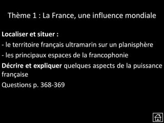 Thème 1 : La France, une influence mondiale
Localiser et situer :
- le territoire français ultramarin sur un planisphère
- les principaux espaces de la francophonie
Décrire et expliquer quelques aspects de la puissance
française
Questions p. 368-369
 