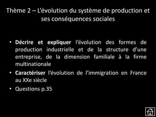 Thème 2 – L’évolution du système de production et
ses conséquences sociales
• Décrire et expliquer l’évolution des formes de
production industrielle et de la structure d’une
entreprise, de la dimension familiale à la firme
multinationale
• Caractériser l’évolution de l’immigration en France
au XXe siècle
• Questions p.35
 