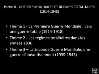 Partie II - GUERRES MONDIALES ET REGIMES TOTALITAIRES
(1914-1945)
• Thème 1 - La Première Guerre Mondiale : vers
une guerre totale (1914-1918)
• Thème 2 - Les régimes totalitaires dans les
années 1930
• Thème 3 – La Seconde Guerre Mondiale, une
guerre d’anéantissement (1939-1945)
 