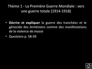 Thème 1 - La Première Guerre Mondiale : vers
une guerre totale (1914-1918)
• Décrire et expliquer la guerre des tranchées et le
génocide des Arméniens comme des manifestations
de la violence de masse
• Questions p. 58-59
 