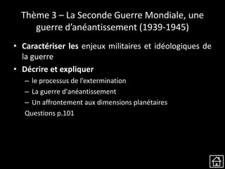 Thème 3 – La Seconde Guerre Mondiale, une
guerre d’anéantissement (1939-1945)
• Caractériser les enjeux militaires et idéologiques de
la guerre
• Décrire et expliquer
– le processus de l’extermination
– La guerre d'anéantissement
– Un affrontement aux dimensions planétaires
Questions p.101
 
