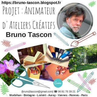 Projet:Animateur
d'AteliersCréatifs
https://bruno-tascon.blogspot.fr
Morbihan - Bretagne - Lorient - Auray - Vannes - Rennes - Paris
(bruno2tascon@gmail.com) ☎ 06 81 76 39 21
Bruno Tascon
 