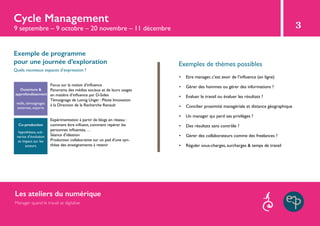 Cycle Management
Exemples de thèmes possibles
•	 Etre manager, c’est avoir de l’influence (en ligne)
•	 Gérer des hommes ou gérer des informations ?
•	 Evaluer le travail ou évaluer les résultats ?
•	 Concilier proximité managériale et distance géographique
•	 Un manager qui perd ses privilèges ?
•	 Des résultats sans contrôle ?
•	 Gérer des collaborateurs comme des freelances ?
•	 Réguler sous-charges, surcharges & temps de travail
3
Exemple de programme
pour une journée d’exploration
Co-production
hypothèses, scé-
narios d’évolution
et impact sur les
acteurs
Ouverture &
approfondissement
veille, témoignages
externes, experts
Quels nouveaux espaces d’expression ?
Focus sur la notion d’influence
Panorama des médias sociaux et de leurs usages
en matière d’influence par D-Sides
Témoignage de Lomig Unger : Pilote Innovation
à la Direction de la Recherche Renault
Expérimentation à partir de blogs en réseau :
comment être influent, comment repérer les
personnes influentes, …
Séance d’idéation
Production collaborative sur un pad d’une syn-
thèse des enseignements à retenir
9 septembre – 9 octobre – 20 novembre – 11 décembre
Les ateliers du numérique
Manager quand le travail se digitalise
 