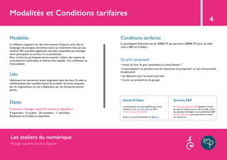 Modalités et Conditions tarifaires
4
Modalités Conditions tarifaires
Lieu
Ce prix comprend
Dates
Comment manager quand le travail se digitalise ?
La réflexion s’appuiera sur des interventions d’experts et/ou des té-
moignages de pratiques innovantes (start-up notamment mais pas seu-
lement!). Elle accordera également une place essentielle aux échanges
entre participants et surtout à la co-production.
Pour ce faire, les participants seront amenés à utiliser des moyens de
co-production numériques et devront être équipés d’un ordinateur ou
d’une tablette
La participation financière est de 3200€ HT par personne (2800€ HT pour les adhé-
rents à E&P ou D-Sides).
• l’envoi du livre “A quoi ressemblera le travail demain ?”
• la participation à la première journée “panorama et prospective” et aux trois journées
d’exploration
• les déjeuners pour les quatre journées
• l’accès aux productions du groupeIdéalement, les rencontres seront organisées dans des lieux D-calés et
emblématiques des nouvelles façons de travailler. Ils seront proposés
par les organisateurs ou mis à disposition par les entreprises partici-
pantes.
9 septembre - 9 octobre - 20 novembre - 11 décembre
Restitution du livrable en septembre
Soirée D-Sides Services E&P
Les participants au cycle bénéficieront d’une
invitation à une soirée D-Sides en 2014
4 mars, 3 juin et 21 octobre
Accès à un tarif préférentiel aux @teliers
Pour les non-adhérents E&P, pendant le temps
du cycle de travail, accès au site de veille ; accès
aux groupes d’échanges et aux publications E&P
Pour les adhérents, accès permanent à toutes
ces ressources.
Les ateliers du numérique
Manager quand le travail se digitalise
 