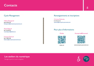 Contacts
Cycle Management Renseignements et inscriptions
Pour plus d’informations
Dsides
Hélène Beaugrand
Christine Pavlovsky
Maud Dégruel
François Dubreuil
06 03 90 05 95
hbeaugrand@entreprise-personnel.com
01 49 52 34 21
cpavlovs@entreprise-personnel.com
06 31 88 92 86
fdubreuil@entreprise-personnel.com
06 73 69 08 59
maud.degruel@dsides.net
dsides.net www.entreprise-personnel.com
Entreprise&Personnel
5
Les ateliers du numérique
Manager quand le travail se digitalise
 