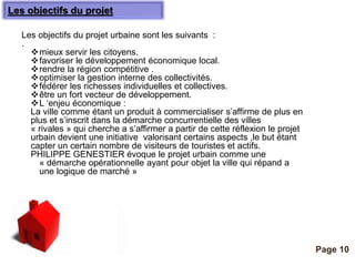 Les objectifs du projet 
Pour plus de modèles : Modèles Powerpoint PPT gratuits 
Page 10 
Les objectifs du projet urbaine sont les suivants : 
. 
mieux servir les citoyens. 
favoriser le développement économique local. 
rendre la région compétitive . 
optimiser la gestion interne des collectivités. 
fédérer les richesses individuelles et collectives. 
être un fort vecteur de développement. 
L ‘enjeu économique : 
La ville comme étant un produit à commercialiser s’affirme de plus en 
plus et s’inscrit dans la démarche concurrentielle des villes 
« rivales » qui cherche a s’affirmer a partir de cette réflexion le projet 
urbain devient une initiative valorisant certains aspects ,le but étant 
capter un certain nombre de visiteurs de touristes et actifs. 
PHILIPPE GENESTIER évoque le projet urbain comme une 
« démarche opérationnelle ayant pour objet la ville qui répand a 
une logique de marché » 
 