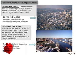 Pour plus de modèles : Modèles Powerpoint PPT gratuits 
Page 15 
Les modes d intervention de projet urbain 
La rénovation urbaine :C’est une opération 
physique qui ne doit pas changer le caractère 
principal du quartier. Elle est relative à une 
intervention profonde sur le tissu urbain. 
La ville de Bruxelles 
connut des grandes travaux de 
rénovation après la guerre mondiale II 
La restructuration urbaine: 
Elle introduit une nouvelle configuration 
de l’entité ,elle s’applique à des entités 
qui présentent une structuration et un 
manque d’homogénéité évident au 
niveau du tracé ou du cadre bâti .Elle va 
changer radicalement 
Premier port de Suède et deuxième 
ville du pays, Göteborg 
il a connu une importante 
restructuration. 
 