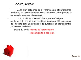 CONCLUSION 
Pour plus de modèles : Modèles Powerpoint PPT gratuits 
Page 18 
• Jean gym bel pence que : l’architecture et l’urbanisme 
moderne, en accord avec notre vie moderne, ont engendré un 
espace de structure et colonisé. 
• Le problème posé au 20eme siècle n’est pas 
seulement de produire une architecture de qualité mais aussi 
de l’inscrire dans une politique de durabilité, en protégeant la 
société contre l’oubli. 
extrait du livre :l’histoire de l’architecture 
de l’antiquité a nos jour. 
 
