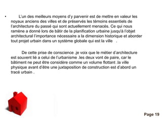 Pour plus de modèles : Modèles Powerpoint PPT gratuits 
Page 19 
• L’un des meilleurs moyens d’y parvenir est de mettre en valeur les 
noyaux anciens des villes et de préservés les témoins essentiels de 
l’architecture du passé qui sont actuellement menacés. Ce qui nous 
ramène a donné lors de bâtir de la planification urbaine jusqu'à l’objet 
architectural l’importance nécessaire a la dimension historique et aborder 
tout projet urbain dans un système globale qui est la ville . 
De cette prise de conscience .je voix que le métier d’architecture 
est souvent lié a celui de l’urbanisme .les deux vont de paire, car le 
bâtiment ne peut être considère comme un volume flottant .la ville 
physique avant d’être une juxtaposition de construction est d’abord un 
tracé urbain . 
 
